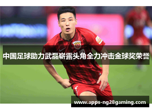 中国足球助力武磊崭露头角全力冲击金球奖荣誉