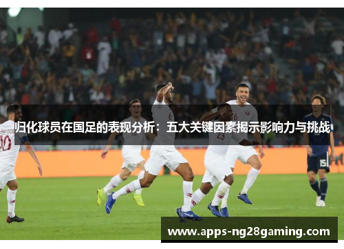 归化球员在国足的表现分析：五大关键因素揭示影响力与挑战