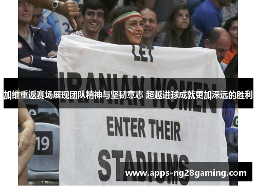 加维重返赛场展现团队精神与坚韧意志 超越进球成就更加深远的胜利