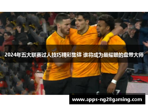 2024年五大联赛过人技巧精彩集锦 谁将成为最耀眼的盘带大师