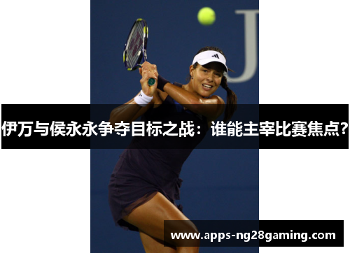 伊万与侯永永争夺目标之战：谁能主宰比赛焦点？