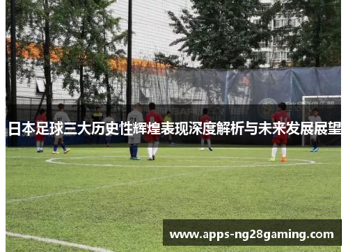 日本足球三大历史性辉煌表现深度解析与未来发展展望