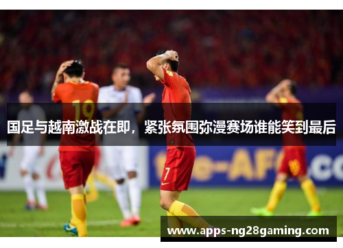 国足与越南激战在即，紧张氛围弥漫赛场谁能笑到最后