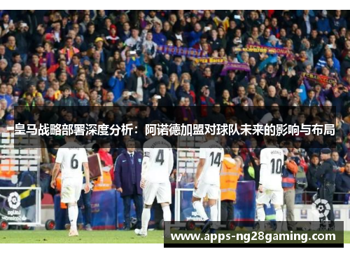 皇马战略部署深度分析：阿诺德加盟对球队未来的影响与布局