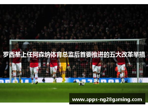 罗西基上任阿森纳体育总监后首要推进的五大改革举措