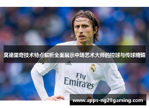 莫德里奇技术特点解析全面展示中场艺术大师的控球与传球精髓