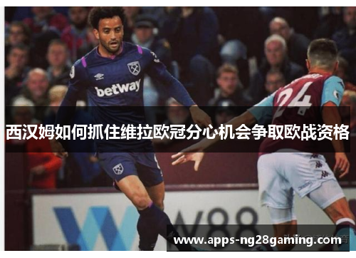 西汉姆如何抓住维拉欧冠分心机会争取欧战资格
