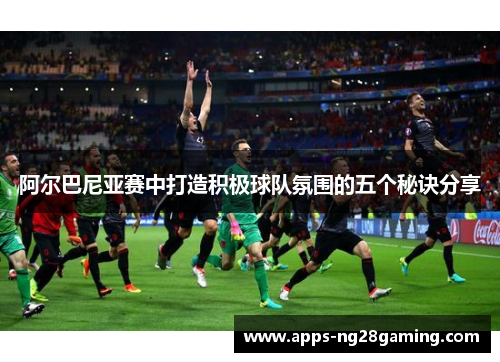 阿尔巴尼亚赛中打造积极球队氛围的五个秘诀分享