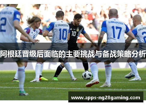 阿根廷晋级后面临的主要挑战与备战策略分析