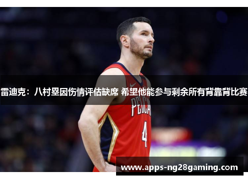 雷迪克：八村塁因伤情评估缺席 希望他能参与剩余所有背靠背比赛