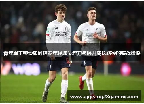 青年军主帅谈如何培养年轻球员潜力与提升成长路径的实战策略