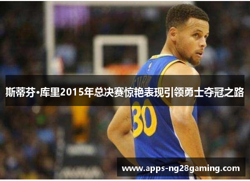 斯蒂芬·库里2015年总决赛惊艳表现引领勇士夺冠之路 斯蒂芬·库里2015年总决赛惊艳表现引领勇士夺冠之路