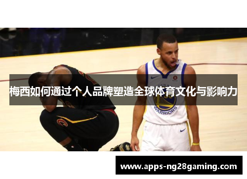 梅西如何通过个人品牌塑造全球体育文化与影响力 梅西如何通过个人品牌塑造全球体育文化与影响力
