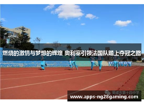 燃烧的激情与梦想的辉煌 奥利塞引领法国队踏上夺冠之路