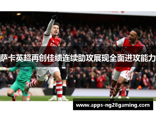 萨卡英超再创佳绩连续助攻展现全面进攻能力