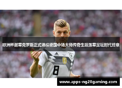 欧洲杯谢幕克罗斯正式退役德国中场大师传奇生涯落幕足坛时代终章